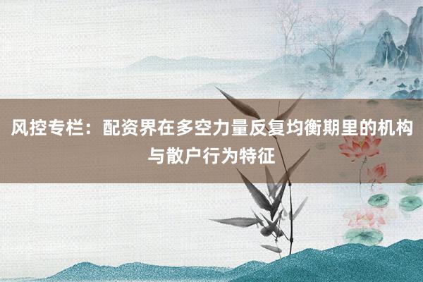 风控专栏：配资界在多空力量反复均衡期里的机构与散户行为特征