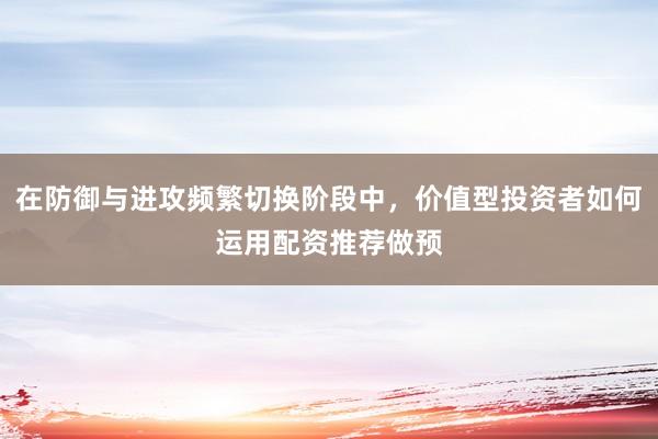 在防御与进攻频繁切换阶段中，价值型投资者如何运用配资推荐做预