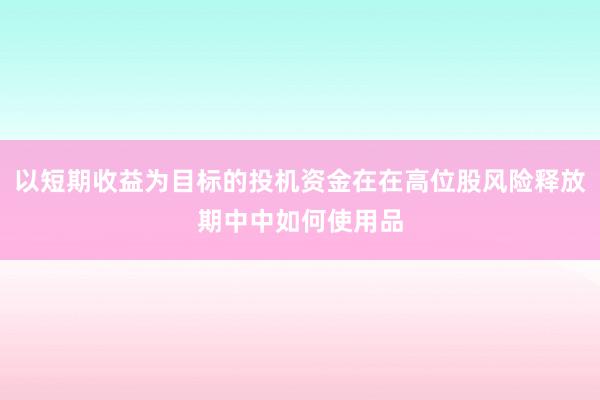 以短期收益为目标的投机资金在在高位股风险释放期中中如何使用品