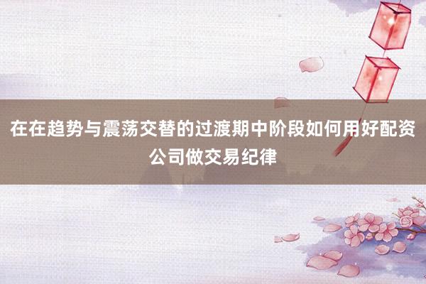 在在趋势与震荡交替的过渡期中阶段如何用好配资公司做交易纪律
