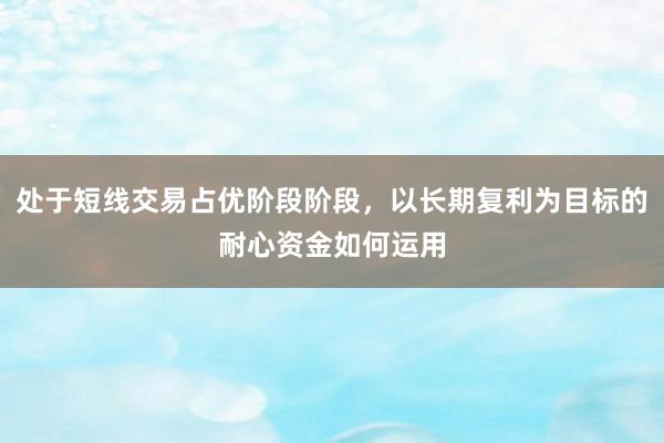 处于短线交易占优阶段阶段，以长期复利为目标的耐心资金如何运用