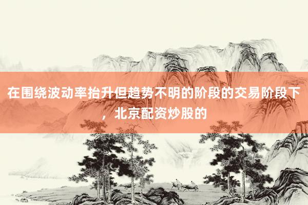 在围绕波动率抬升但趋势不明的阶段的交易阶段下，北京配资炒股的
