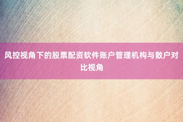 风控视角下的股票配资软件账户管理机构与散户对比视角