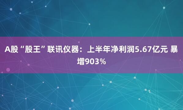 A股“股王”联讯仪器：上半年净利润5.67亿元 暴增903%