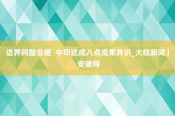 边界问题会晤  中印达成八点成果共识_大皖新闻 | 安徽网