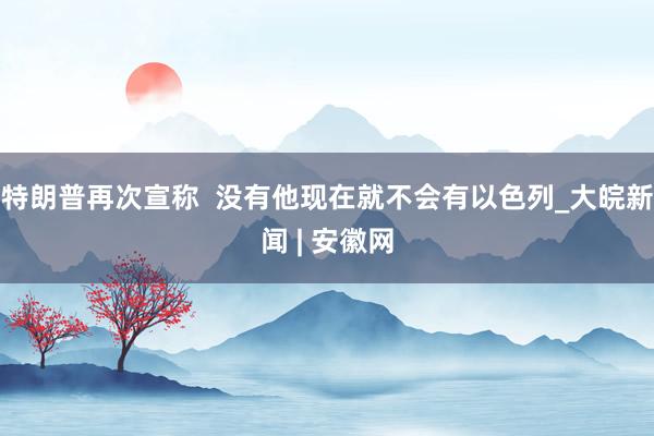 特朗普再次宣称  没有他现在就不会有以色列_大皖新闻 | 安徽网