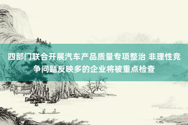 四部门联合开展汽车产品质量专项整治 非理性竞争问题反映多的企业将被重点检查