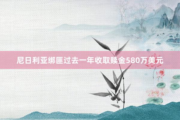 尼日利亚绑匪过去一年收取赎金580万美元