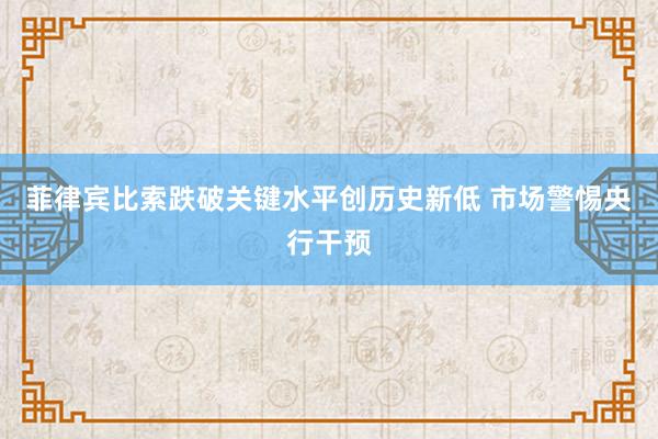 菲律宾比索跌破关键水平创历史新低 市场警惕央行干预