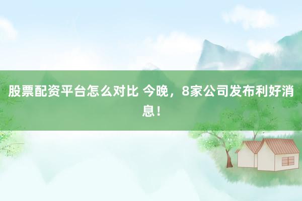股票配资平台怎么对比 今晚，8家公司发布利好消息！