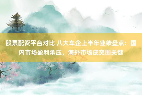 股票配资平台对比 八大车企上半年业绩盘点：国内市场盈利承压，海外市场成突围关键