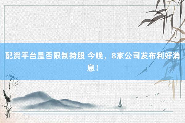 配资平台是否限制持股 今晚，8家公司发布利好消息！