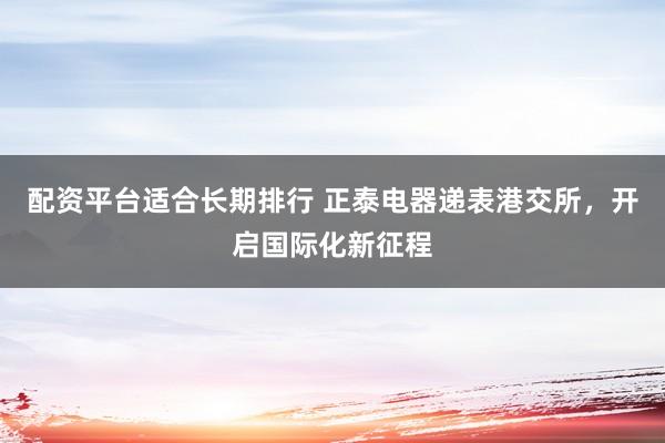 配资平台适合长期排行 正泰电器递表港交所，开启国际化新征程