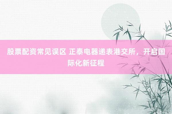 股票配资常见误区 正泰电器递表港交所，开启国际化新征程
