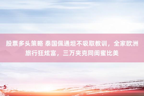 股票多头策略 泰国佩通坦不吸取教训，全家欧洲旅行狂炫富，三万夹克同闺蜜比美