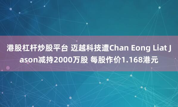 港股杠杆炒股平台 迈越科技遭Chan Eong Liat Jason减持2000万股 每股作价1.168港元