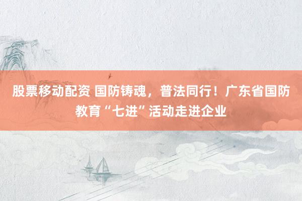 股票移动配资 国防铸魂，普法同行！广东省国防教育“七进”活动走进企业