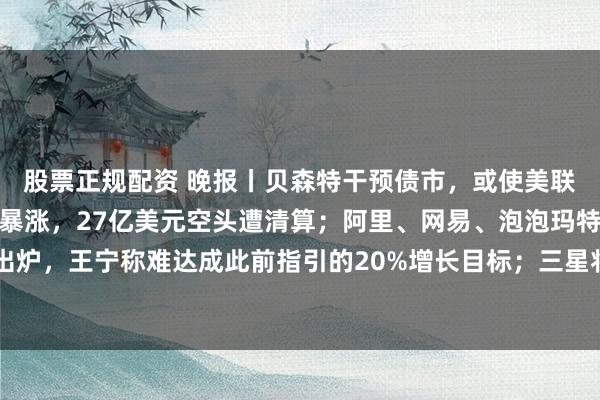 股票正规配资 晚报丨贝森特干预债市，或使美联储更激进加息；比特币暴涨，27亿美元空头遭清算；阿里、网易、泡泡玛特业绩出炉，王宁称难达成此前指引的20%增长目标；三星将公布100万亿韩元股东回报计划