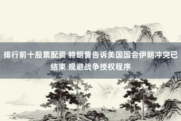 排行前十股票配资 特朗普告诉美国国会伊朗冲突已结束 规避战争授权程序