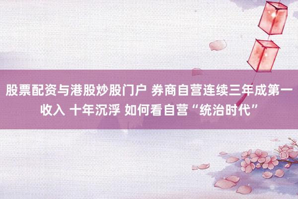 股票配资与港股炒股门户 券商自营连续三年成第一收入 十年沉浮 如何看自营“统治时代”
