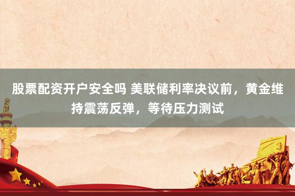 股票配资开户安全吗 美联储利率决议前，黄金维持震荡反弹，等待压力测试