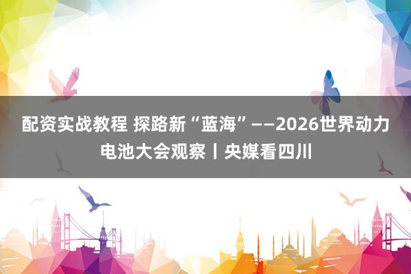 配资实战教程 探路新“蓝海”——2026世界动力电池大会观察丨央媒看四川