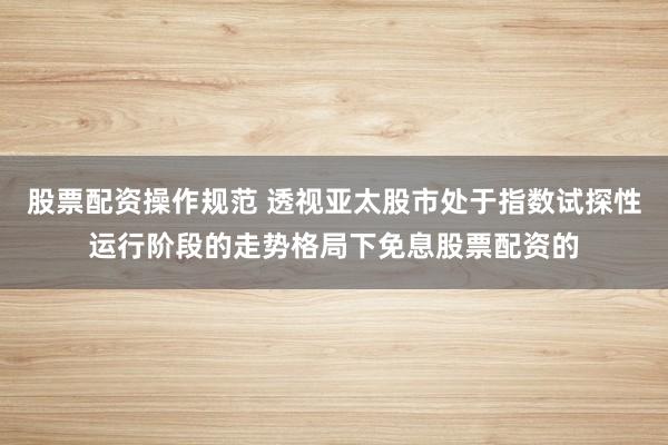股票配资操作规范 透视亚太股市处于指数试探性运行阶段的走势格局下免息股票配资的
