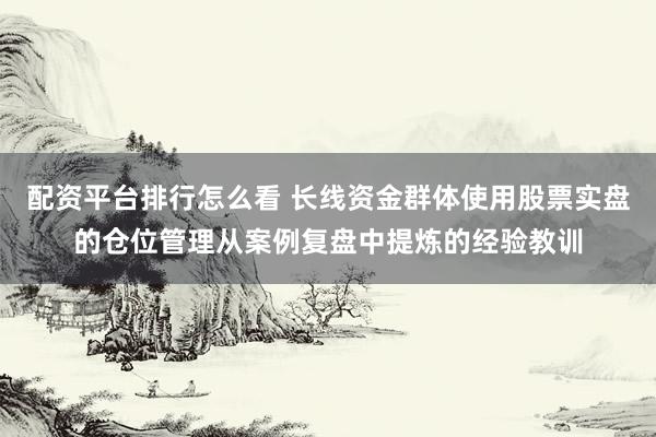 配资平台排行怎么看 长线资金群体使用股票实盘的仓位管理从案例复盘中提炼的经验教训