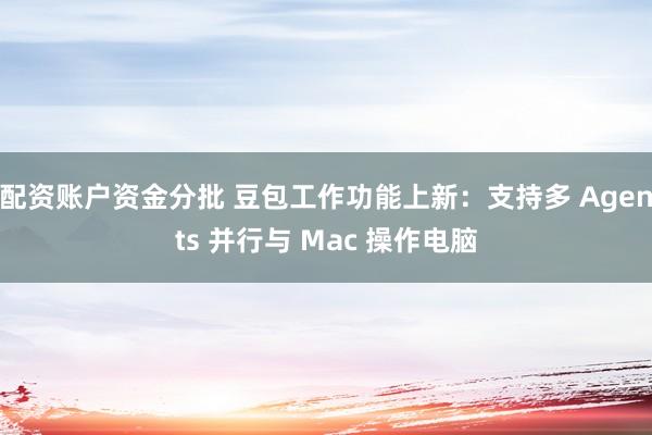 配资账户资金分批 豆包工作功能上新：支持多 Agents 并行与 Mac 操作电脑