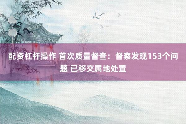 配资杠杆操作 首次质量督查：督察发现153个问题 已移交属地处置