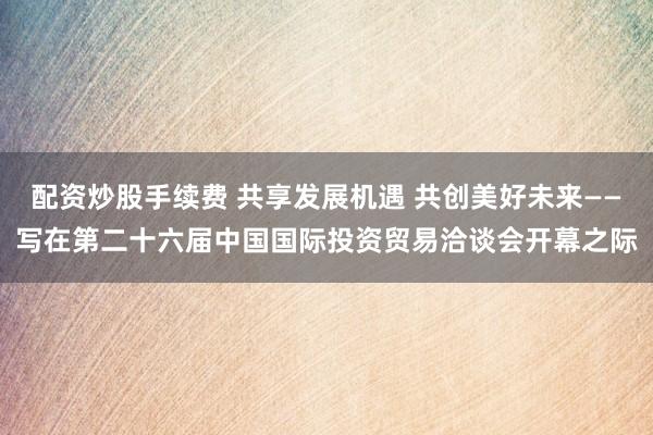 配资炒股手续费 共享发展机遇 共创美好未来——写在第二十六届中国国际投资贸易洽谈会开幕之际