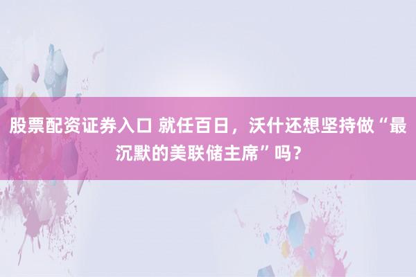 股票配资证券入口 就任百日，沃什还想坚持做“最沉默的美联储主席”吗？