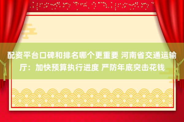 配资平台口碑和排名哪个更重要 河南省交通运输厅：加快预算执行进度 严防年底突击花钱