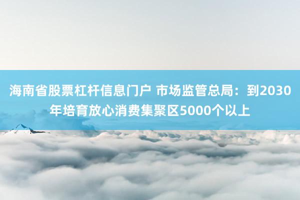 海南省股票杠杆信息门户 市场监管总局：到2030年培育放心消费集聚区5000个以上