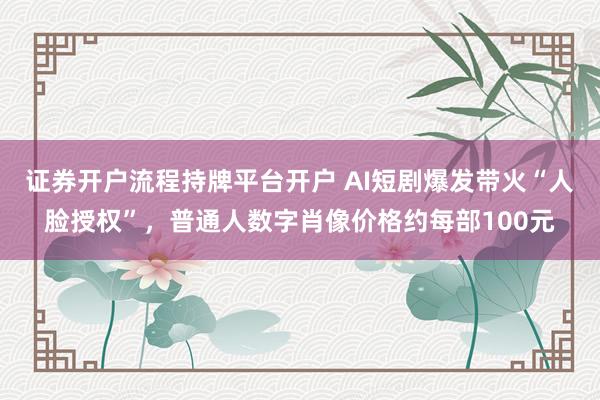 证券开户流程持牌平台开户 AI短剧爆发带火“人脸授权”，普通人数字肖像价格约每部100元