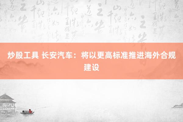 炒股工具 长安汽车：将以更高标准推进海外合规建设