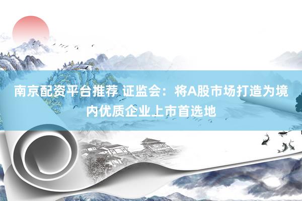 南京配资平台推荐 证监会：将A股市场打造为境内优质企业上市首选地