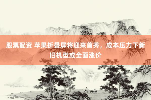 股票配资 苹果折叠屏将迎来首秀，成本压力下新旧机型或全面涨价