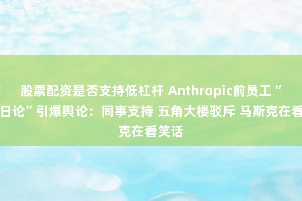股票配资是否支持低杠杆 Anthropic前员工“AI末日论”引爆舆论：同事支持 五角大楼驳斥 马斯克在看笑话