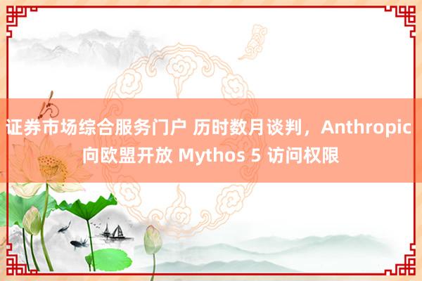证券市场综合服务门户 历时数月谈判，Anthropic 向欧盟开放 Mythos 5 访问权限