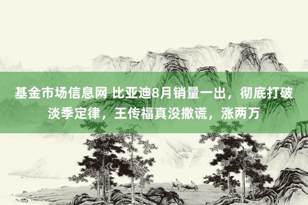 基金市场信息网 比亚迪8月销量一出，彻底打破淡季定律，王传福真没撒谎，涨两万
