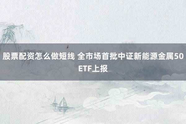 股票配资怎么做短线 全市场首批中证新能源金属50ETF上报