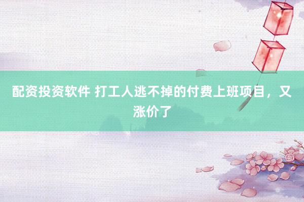 配资投资软件 打工人逃不掉的付费上班项目，又涨价了