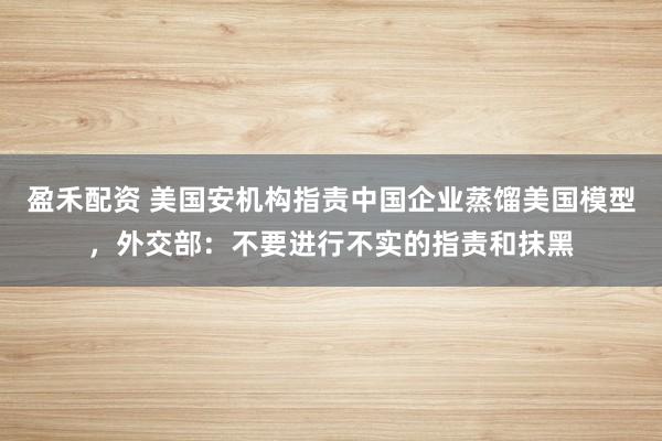 盈禾配资 美国安机构指责中国企业蒸馏美国模型，外交部：不要进行不实的指责和抹黑