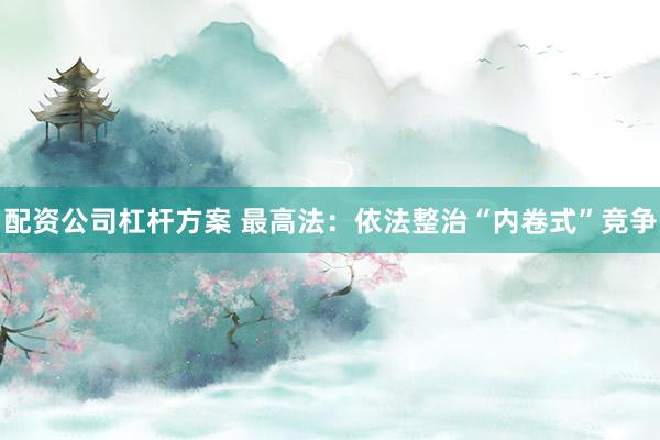 配资公司杠杆方案 最高法：依法整治“内卷式”竞争