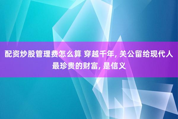 配资炒股管理费怎么算 穿越千年, 关公留给现代人最珍贵的财富, 是信义
