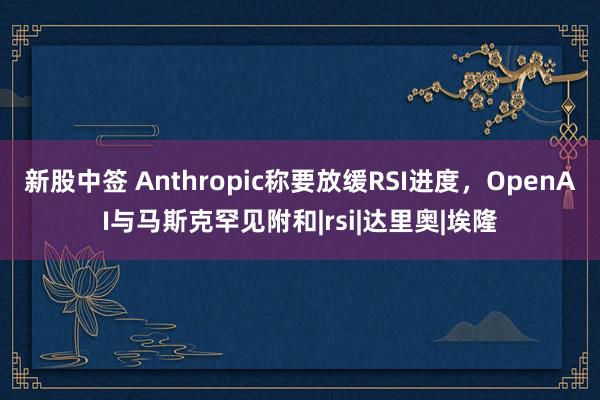 新股中签 Anthropic称要放缓RSI进度，OpenAI与马斯克罕见附和|rsi|达里奥|埃隆
