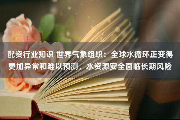 配资行业知识 世界气象组织：全球水循环正变得更加异常和难以预测，水资源安全面临长期风险