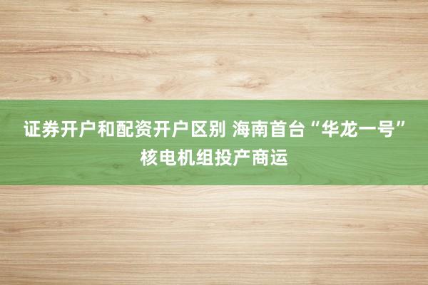 证券开户和配资开户区别 海南首台“华龙一号”核电机组投产商运