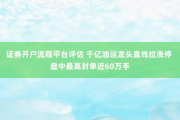 证券开户流程平台评估 千亿油运龙头直线拉涨停 盘中最高封单近60万手